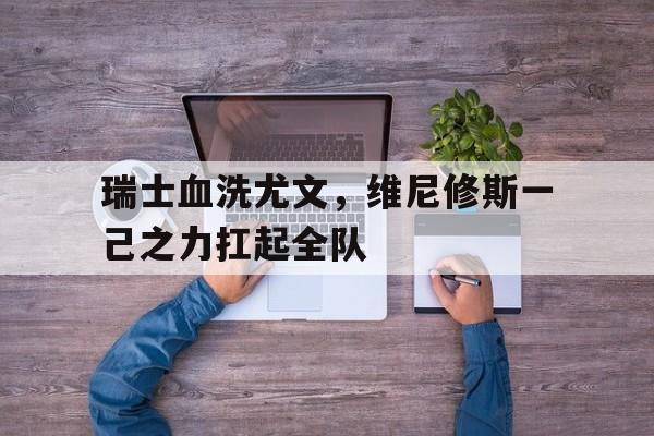 瑞士血洗尤文，维尼修斯一己之力扛起全队